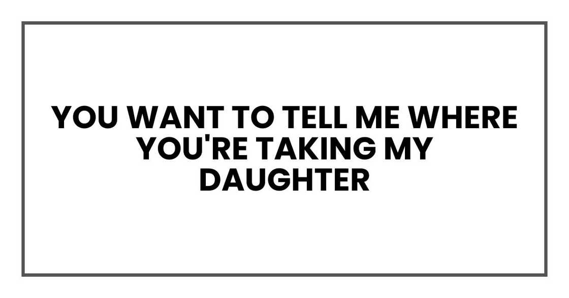 You want to tell me where you're taking my daughter