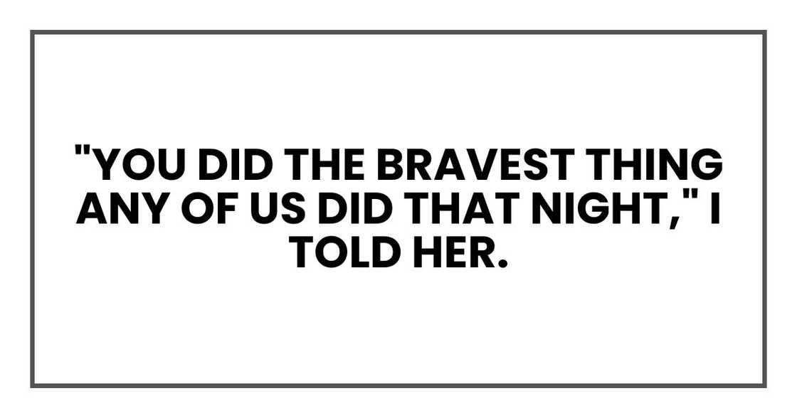 "You did the bravest thing any of us did that night," I told her. "You did the bravest thing any of us did that night," I told her.
