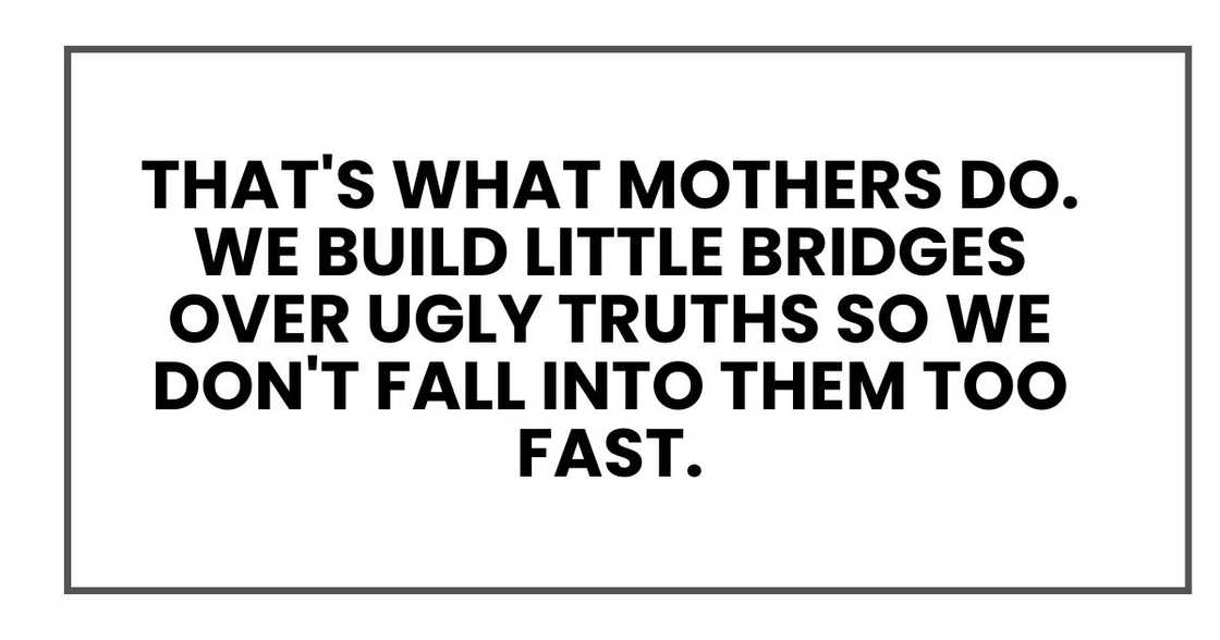 That's what mothers do. We build little bridges over ugly truths so we don't fall into them too fast. That's what mothers do. We build little bridges over ugly truths so we don't fall into them too fast.