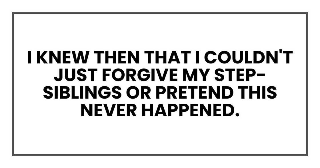 I knew then that I couldn't just forgive my step-siblings or pretend this never happened. I knew then that I couldn't just forgive my step-siblings or pretend this never happened.
