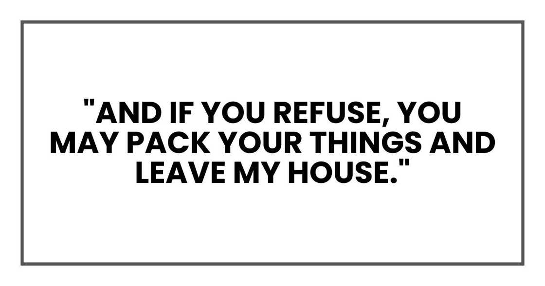 "And if you refuse," Rose said, "you may pack your things and leave my house." "And if you refuse," Rose said, "you may pack your things and leave my house."