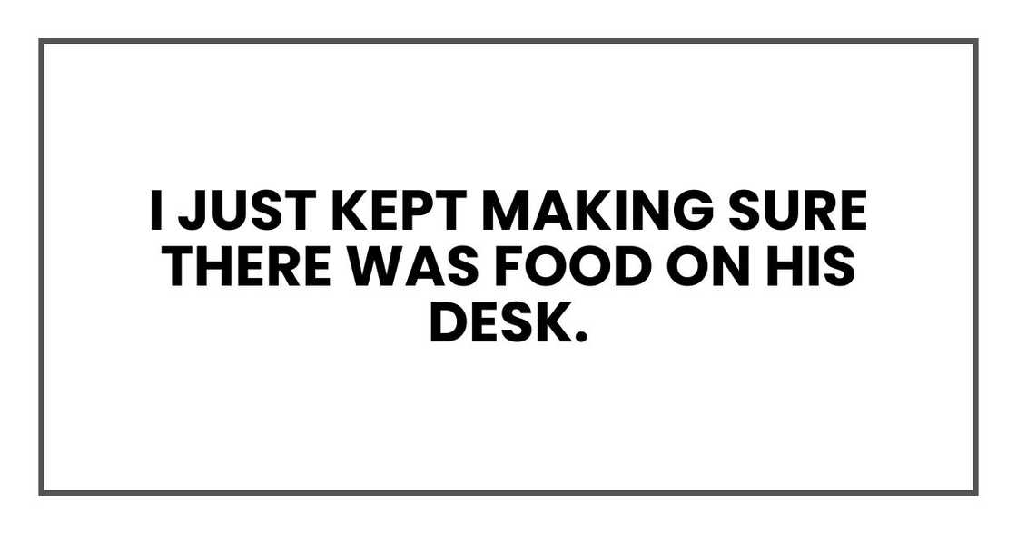 I just kept making sure there was food on his desk.