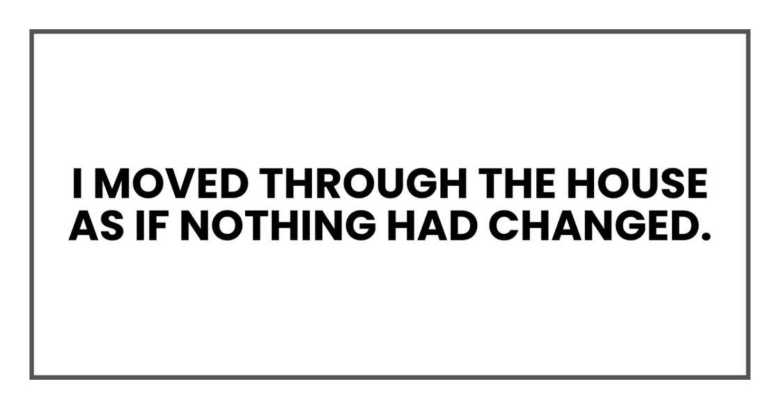 I moved through the house as if nothing had changed. I moved through the house as if nothing had changed.
