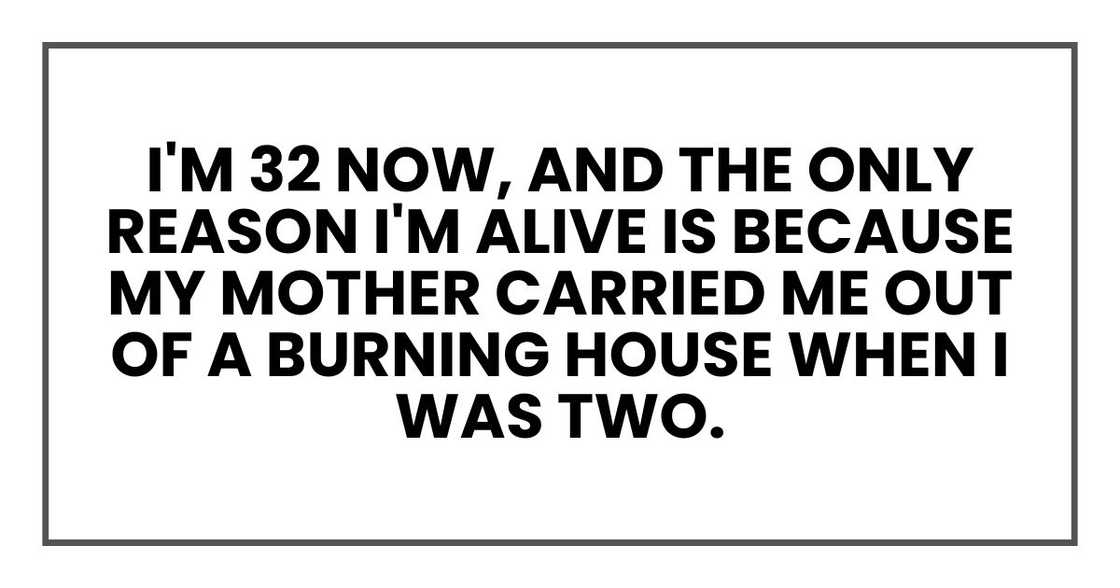 I'm 32 now, and the only reason I'm alive is because my mother carried me out of a burning house when I was two. I'm 32 now, and the only reason I'm alive is because my mother carried me out of a burning house when I was two.