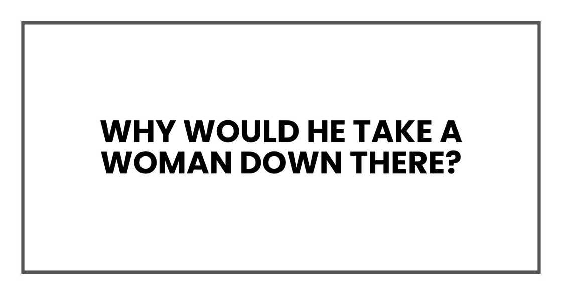 Why would he take a woman down there?