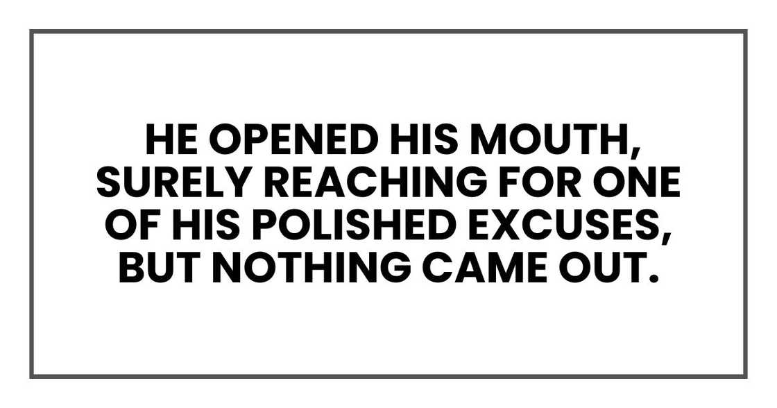 He opened his mouth, surely reaching for one of his polished excuses, but nothing came out. He opened his mouth, surely reaching for one of his polished excuses, but nothing came out.