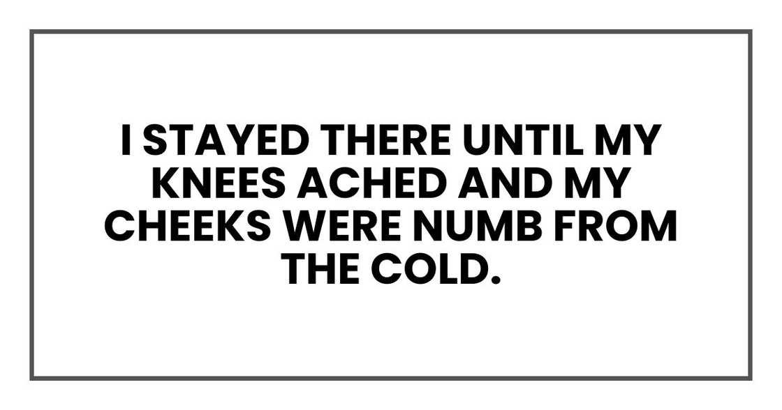 I stayed there until my knees ached and my cheeks were numb from the cold.