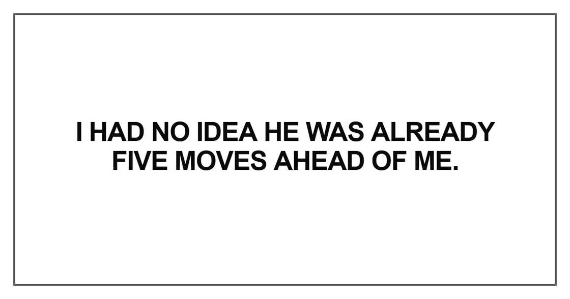 I had no idea he was already five moves ahead of me I had no idea he was already five moves ahead of me