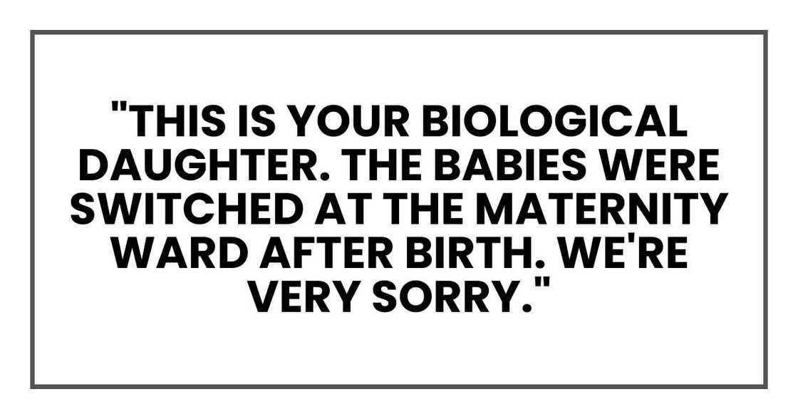 "This is your biological daughter. The babies were switched at the maternity ward after birth. We're very sorry." "This is your biological daughter. The babies were switched at the maternity ward after birth. We're very sorry."