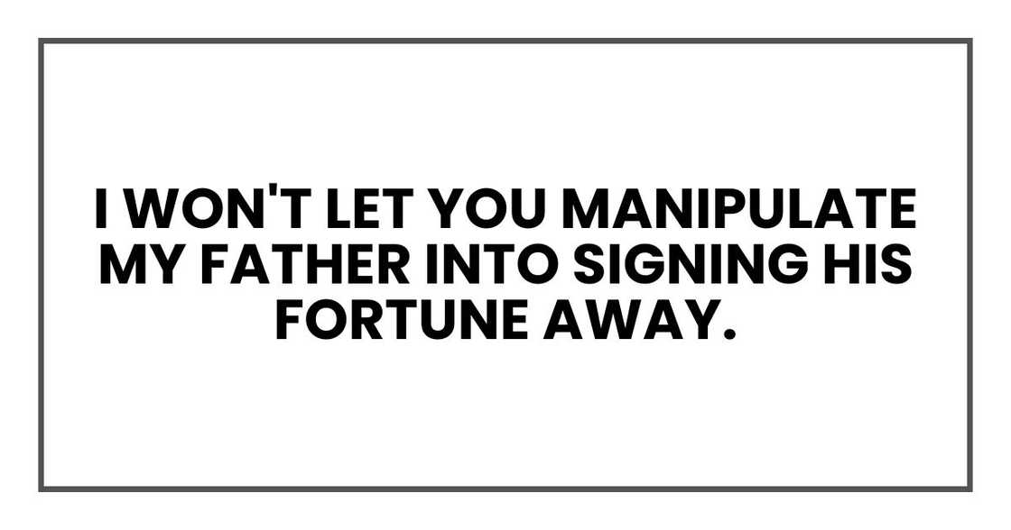 I won't let you manipulate my father into signing his fortune away. I won't let you manipulate my father into signing his fortune away.