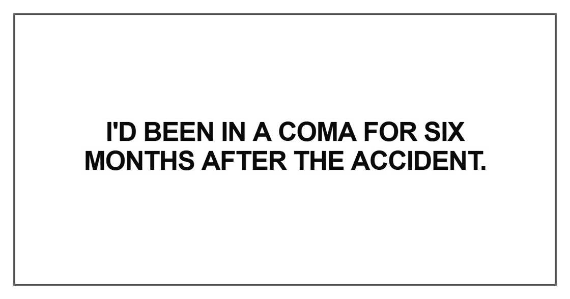 I'd been in a coma for six months after the accident I'd been in a coma for six months after the accident