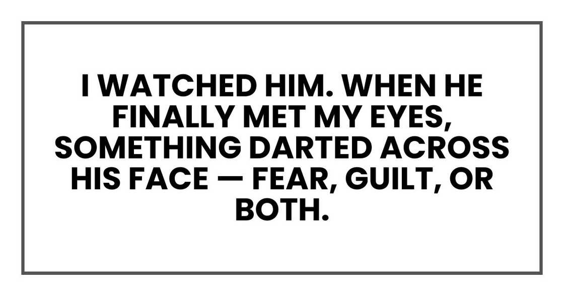 I watched him. When he finally met my eyes, something darted across his face — fear, guilt, or both. I watched him. When he finally met my eyes, something darted across his face — fear, guilt, or both.