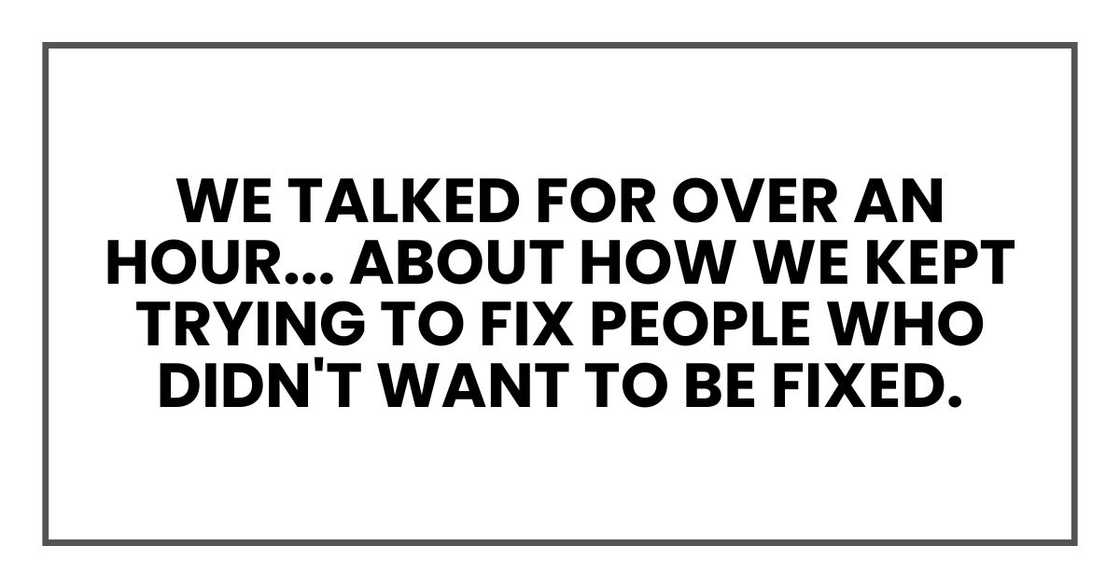 We talked for over an hour. about how we kept trying to fix people who didn't want to be fixed. We talked for over an hour. about how we kept trying to fix people who didn't want to be fixed.