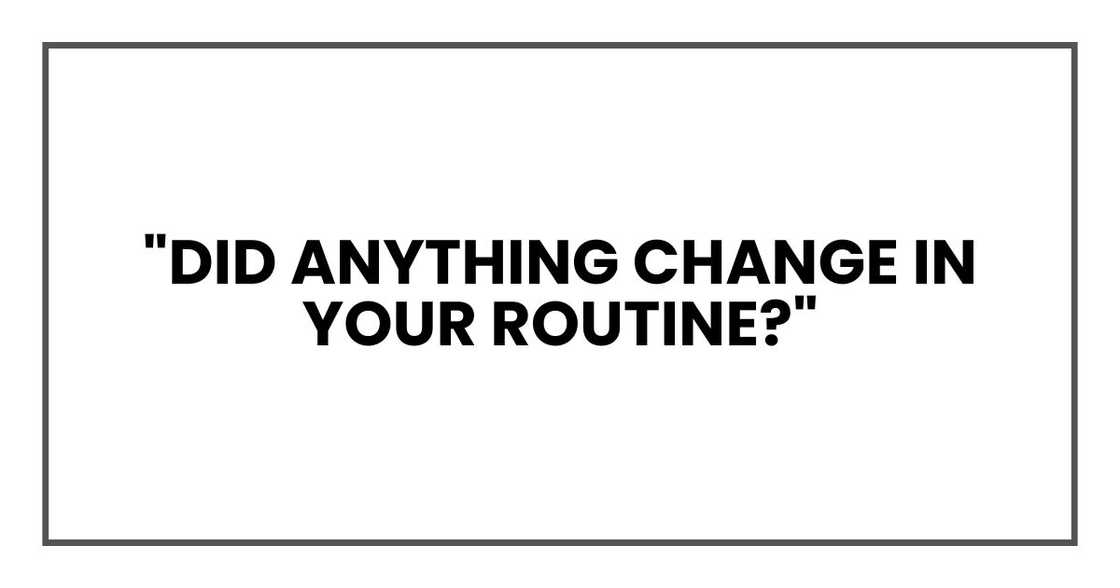 "Did anything change in your routine?"