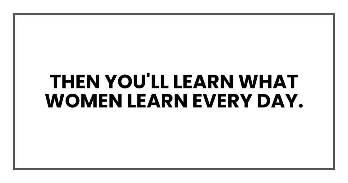 Then you'll learn what women learn every day.