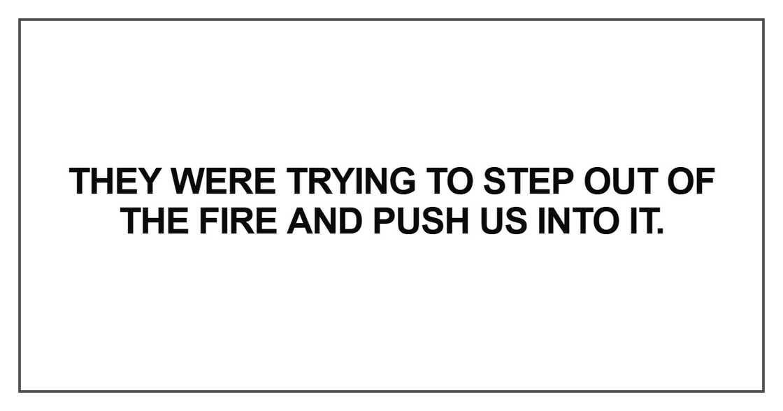 They were trying to step out of the fire and push us into it