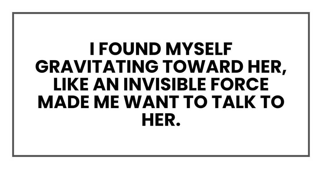 I found myself gravitating toward her, like an invisible force made me want to talk to her.