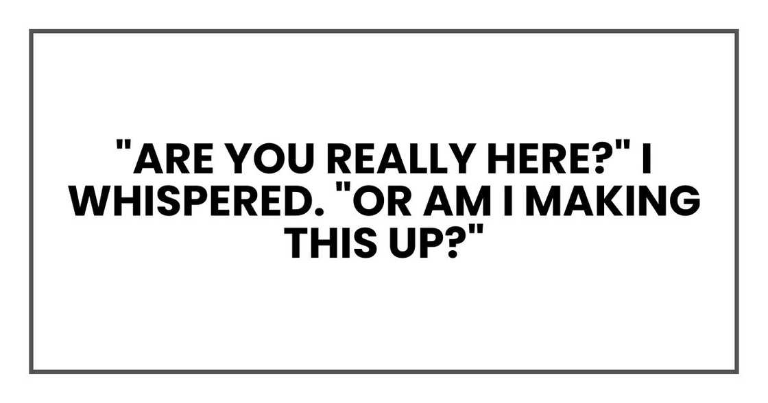 "Are you really here?" I whispered. "Or am I making this up?" "Are you really here?" I whispered. "Or am I making this up?"