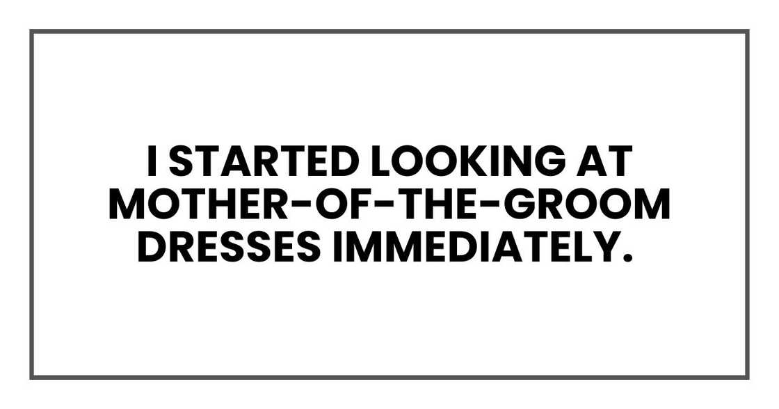 I started looking at mother-of-the-groom dresses immediately. I started looking at mother-of-the-groom dresses immediately.