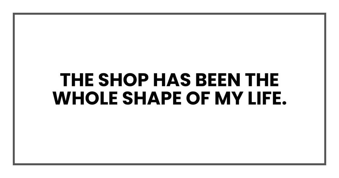 The shop has been the whole shape of my life