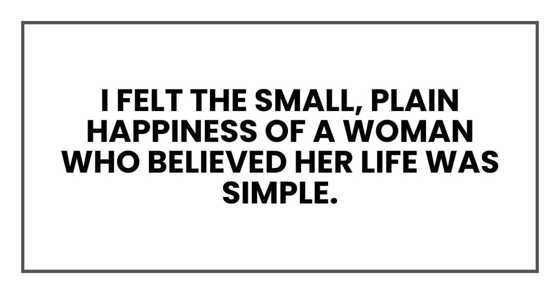 I felt the small, plain happiness of a woman who believed her life was simple. I felt the small, plain happiness of a woman who believed her life was simple.