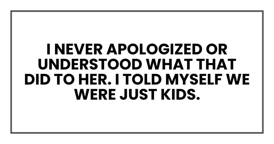 I never apologized or understood what that did to her. I told myself we were just kids. I never apologized or understood what that did to her. I told myself we were just kids.