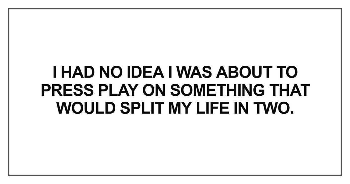 “I had no idea I was about to press play on something that would split my life in two.” “I had no idea I was about to press play on something that would split my life in two.”