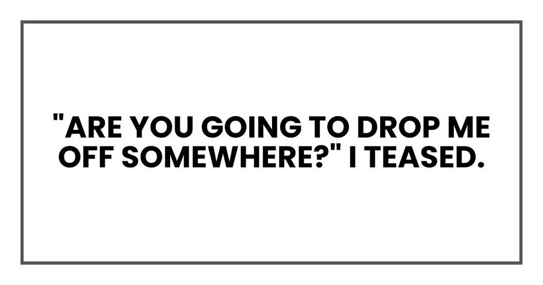 "Are you going to drop me off somewhere?" I teased. "Are you going to drop me off somewhere?" I teased.