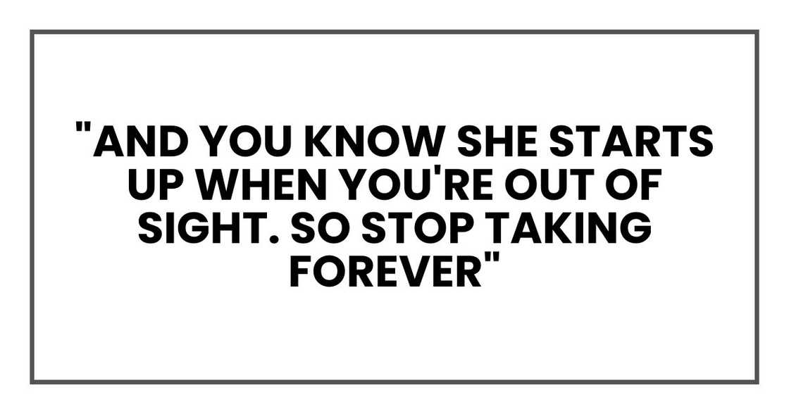 "And you know she starts up when you're out of sight. So stop taking forever"