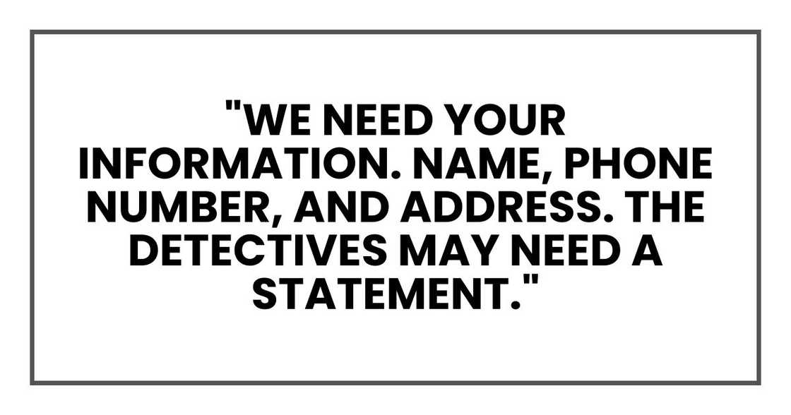 "We need your information," the woman said. "Name, phone number, and address. The detectives may need a statement." "We need your information," the woman said. "Name, phone number, and address. The detectives may need a statement."