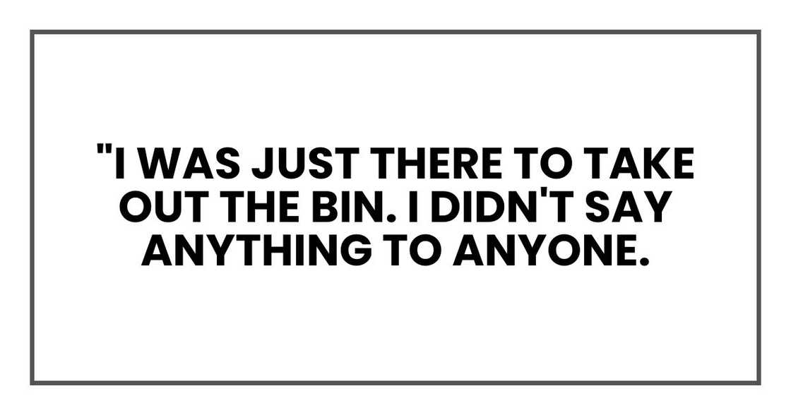"I was just there to take out the bin. I didn't say anything to anyone. "I was just there to take out the bin. I didn't say anything to anyone.