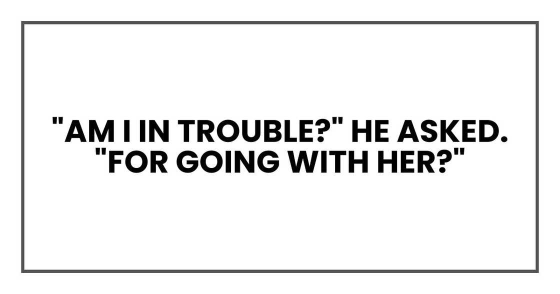 "Am I in trouble?" he asked. "For going with her?" "Am I in trouble?" he asked. "For going with her?"