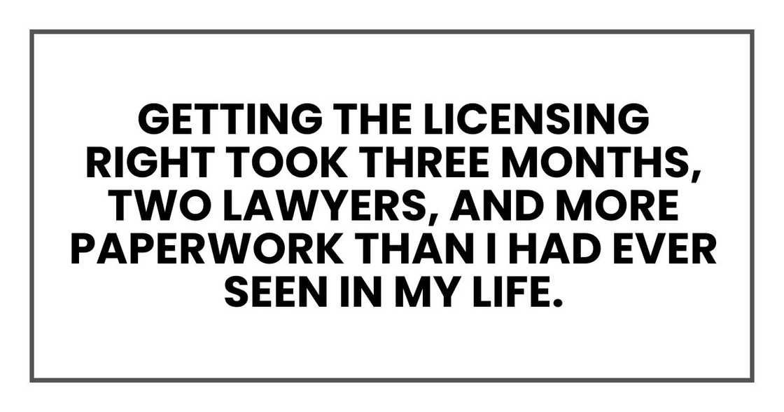 Getting the licensing right took three months, two lawyers, and more paperwork than I had ever seen in my life. Getting the licensing right took three months, two lawyers, and more paperwork than I had ever seen in my life.