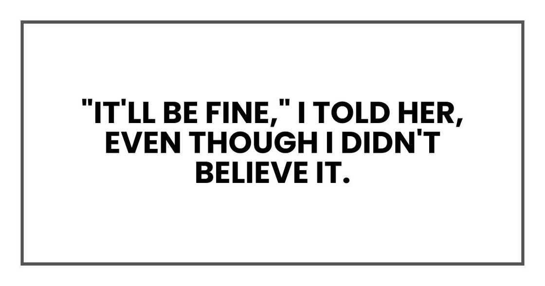 "It'll be fine," I told her, even though I didn't believe it. "It'll be fine," I told her, even though I didn't believe it.