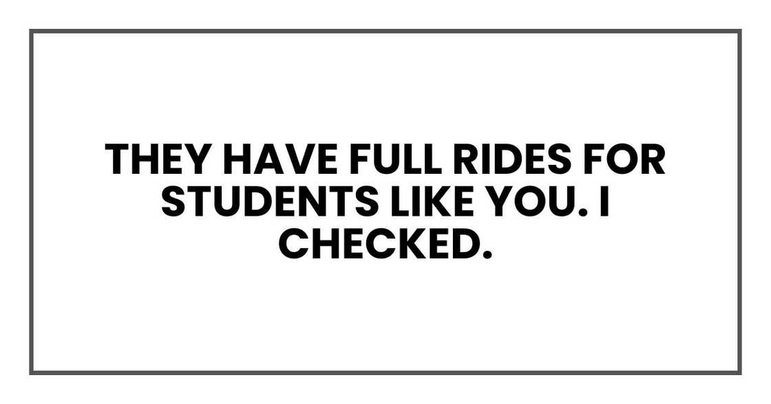 They have full rides for students like you. I checked. They have full rides for students like you. I checked.