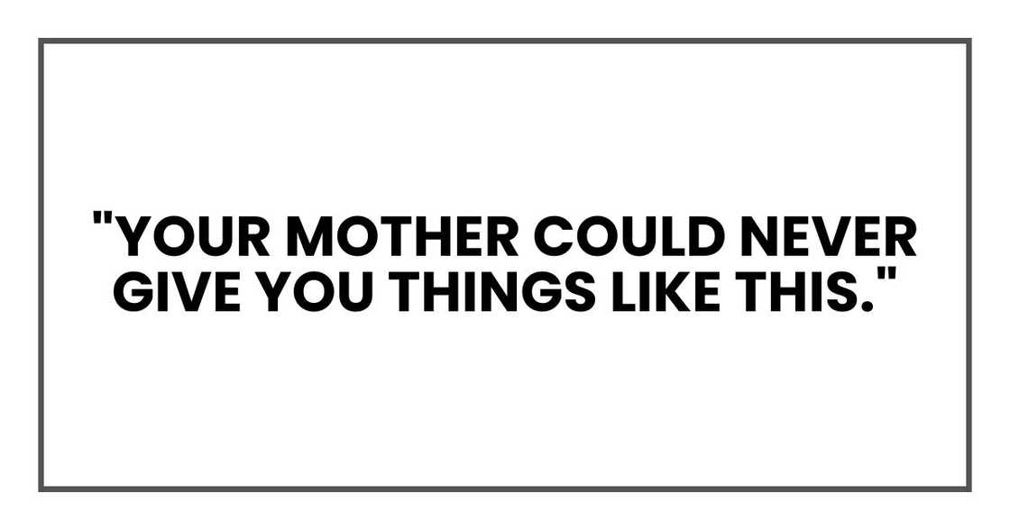 "Your mother could never give you things like this."