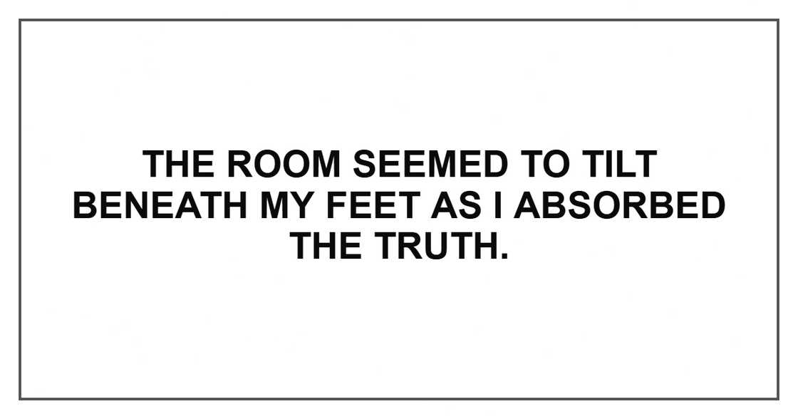 The room seemed to tilt beneath my feet as I absorbed the truth. The room seemed to tilt beneath my feet as I absorbed the truth.