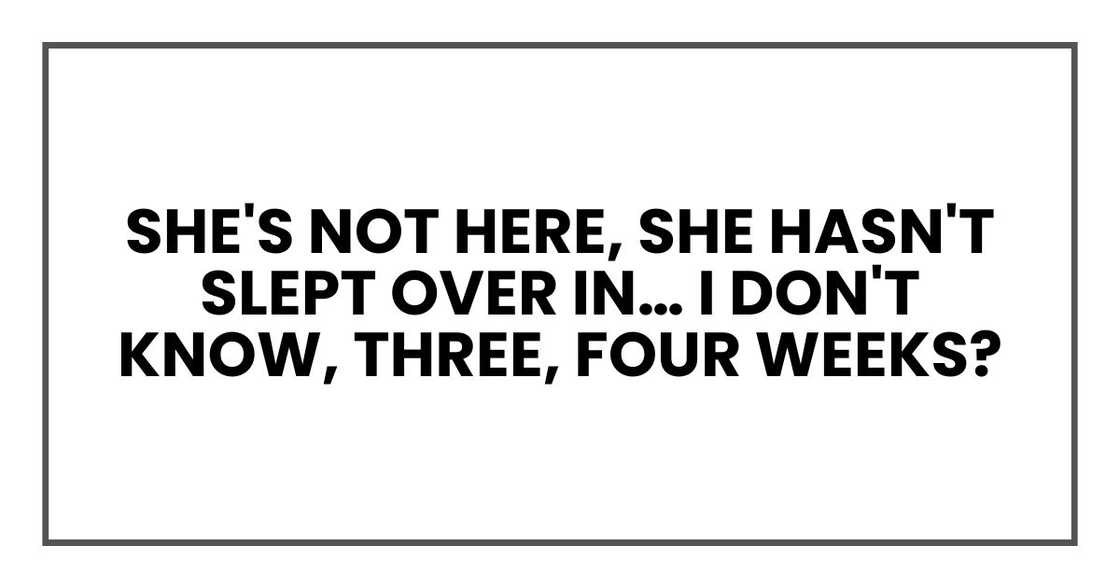 She's not here, She hasn't slept over in… I don't know, three, four weeks? She's not here, She hasn't slept over in… I don't know, three, four weeks?