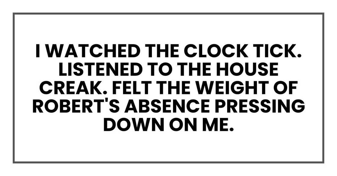 I watched the clock tick. Listened to the house creak. Felt the weight of Robert's absence pressing down on me. I watched the clock tick. Listened to the house creak. Felt the weight of Robert's absence pressing down on me.