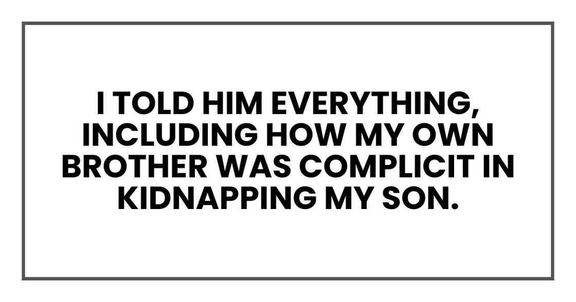 I told him everything, including how my own brother was complicit in kidnapping my son. I told him everything, including how my own brother was complicit in kidnapping my son.