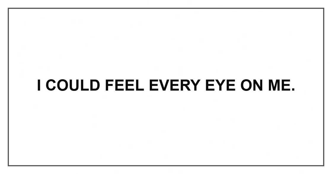 I could feel every eye on me. I could feel every eye on me.