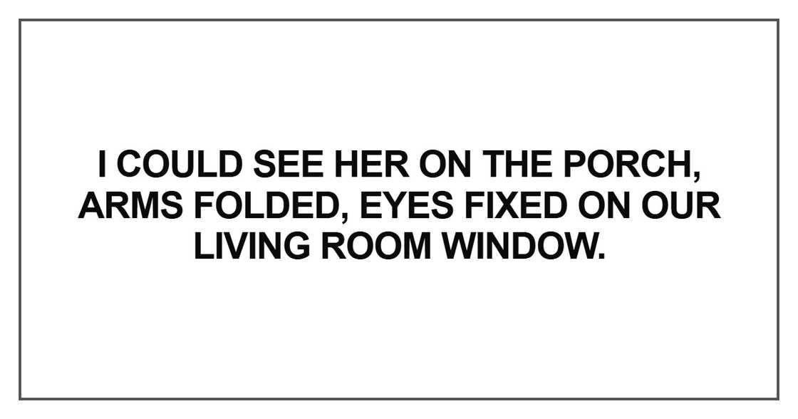 I could see her on the porch, arms folded, eyes fixed on our living room I could see her on the porch, arms folded, eyes fixed on our living room
