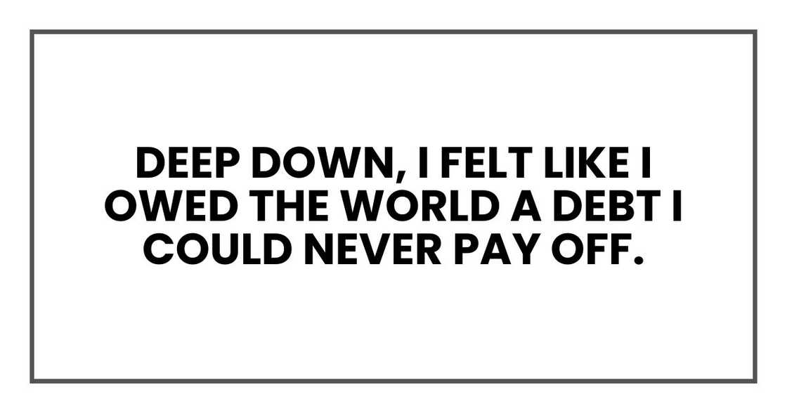 deep down, I felt like I owed the world a debt I could never pay off. deep down, I felt like I owed the world a debt I could never pay off.