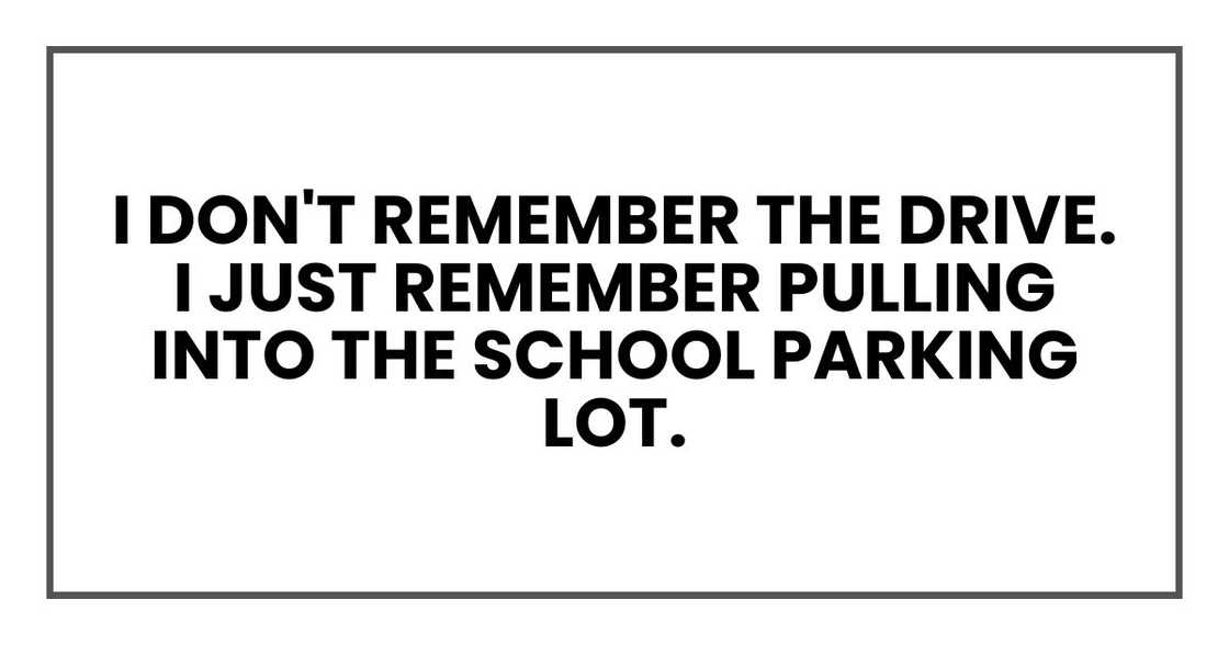 I don't remember the drive. I just remember pulling into the school parking lot. I don't remember the drive. I just remember pulling into the school parking lot.