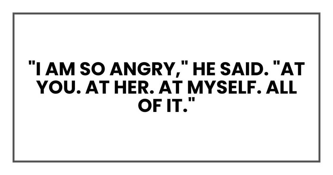 "I am so angry," he said. "At you. At her. At myself. All of it." "I am so angry," he said. "At you. At her. At myself. All of it."