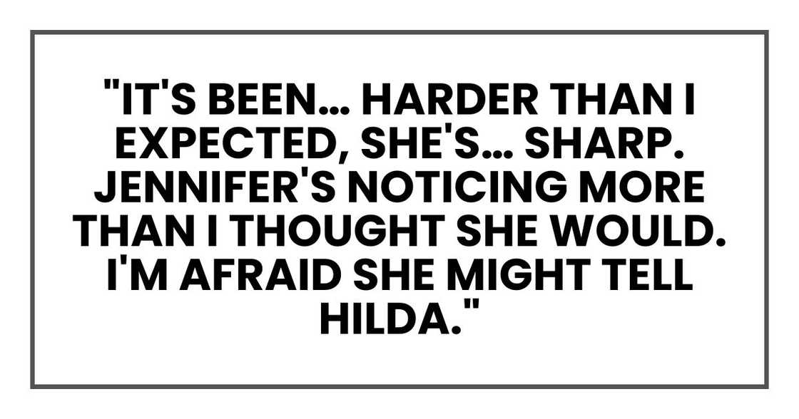 It's been… harder than I expected, she's… sharp. Jennifer's noticing more than I thought she would. I'm afraid she might tell Hilda. It's been… harder than I expected, she's… sharp. Jennifer's noticing more than I thought she would. I'm afraid she might tell Hilda.