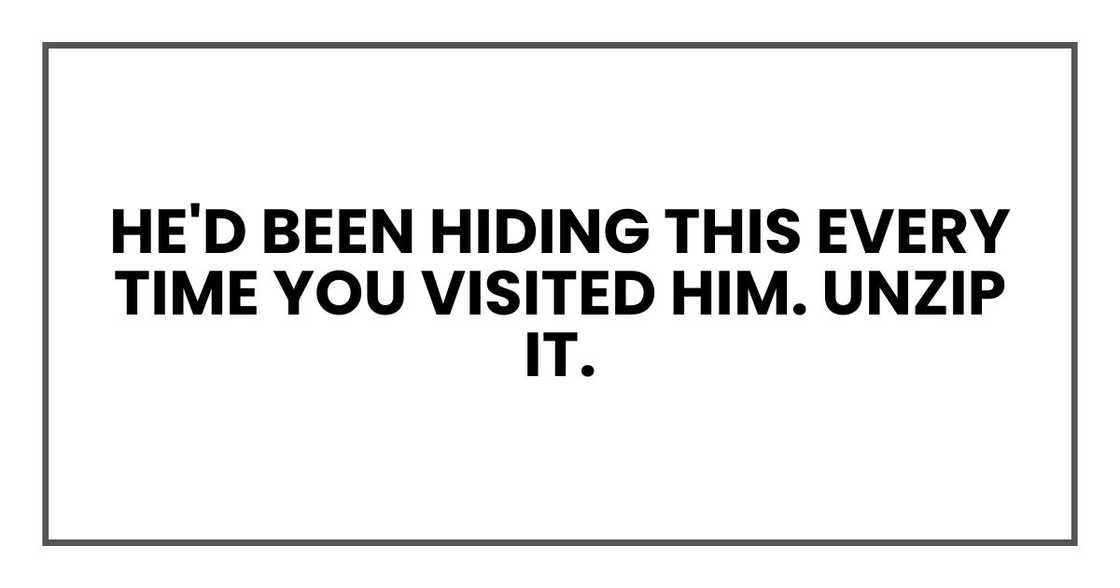 He'd been hiding this every time you visited him. Unzip it.