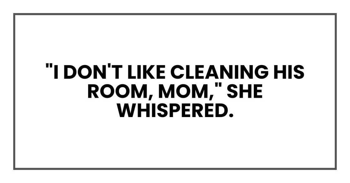 "I don't like cleaning his room, Mom," she whispered. "I don't like cleaning his room, Mom," she whispered.