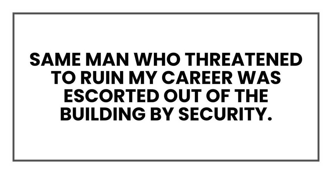 same man who threatened to ruin my career was escorted out of the building by security. same man who threatened to ruin my career was escorted out of the building by security.