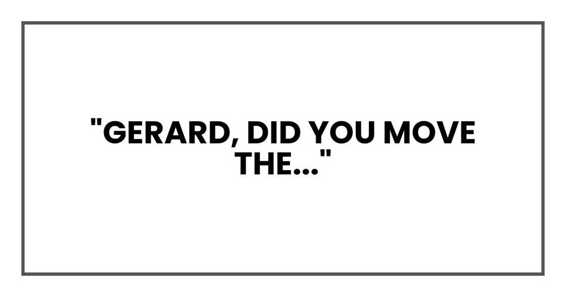 "Gerard, did you move the..."